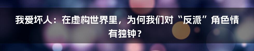 我爱坏人：在虚构世界里，为何我们对“反派”角色情有独钟？