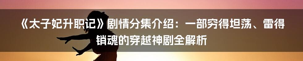 《太子妃升职记》剧情分集介绍:一部穷得坦荡、雷得销魂的穿越神剧全解析