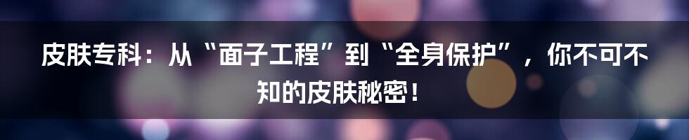 皮肤专科：从“面子工程”到“全身保护”，你不可不知的皮肤秘密！