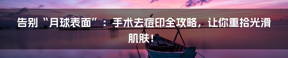 告别“月球表面”:手术去痘印全攻略,让你重拾光滑肌肤!