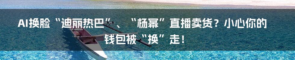 AI换脸“迪丽热巴”、“杨幂”直播卖货?小心你的钱包被“换”走!