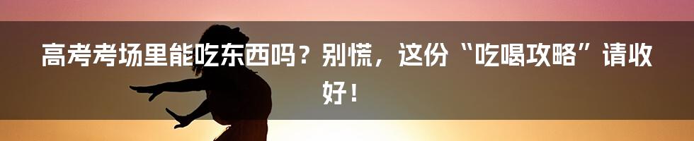 高考考场里能吃东西吗?别慌,这份“吃喝攻略”请收好!