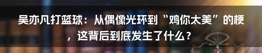 吴亦凡打篮球:从偶像光环到“鸡你太美”的梗,这背后到底发生了什么?