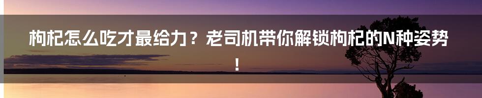 枸杞怎么吃才最给力?老司机带你解锁枸杞的N种姿势!