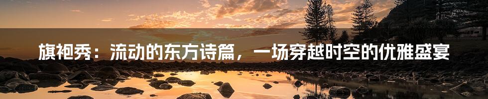 旗袍秀:流动的东方诗篇,一场穿越时空的优雅盛宴