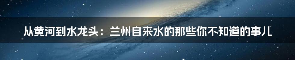 从黄河到水龙头：兰州自来水的那些你不知道的事儿