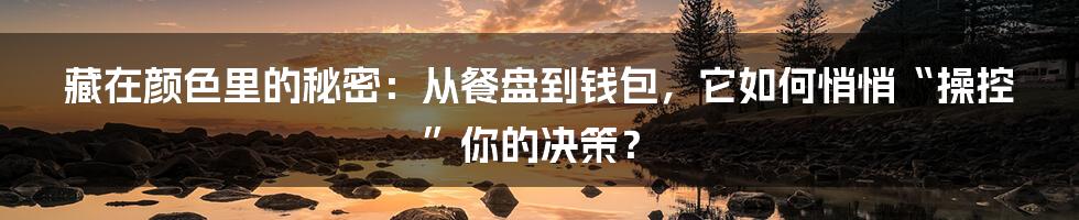 藏在颜色里的秘密：从餐盘到钱包，它如何悄悄“操控”你的决策？