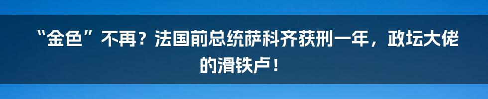 “金色”不再?法国前总统萨科齐获刑一年,政坛大佬的滑铁卢!