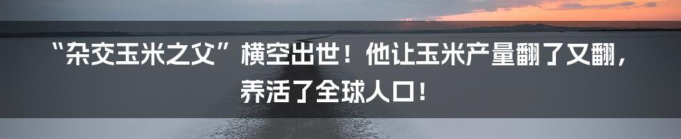 “杂交玉米之父”横空出世！他让玉米产量翻了又翻，养活了全球人口！