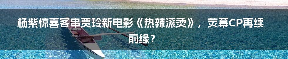 杨紫惊喜客串贾玲新电影《热辣滚烫》,荧幕CP再续前缘?