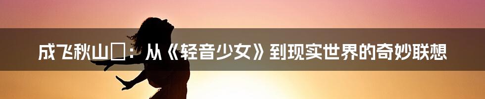 成飞秋山澪：从《轻音少女》到现实世界的奇妙联想