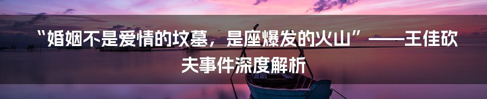 “婚姻不是爱情的坟墓,是座爆发的火山”——王佳砍夫事件深度解析