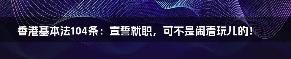 香港基本法104条:宣誓就职,可不是闹着玩儿的!