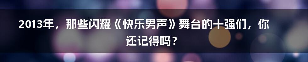 2013年,那些闪耀《快乐男声》舞台的十强们,你还记得吗?