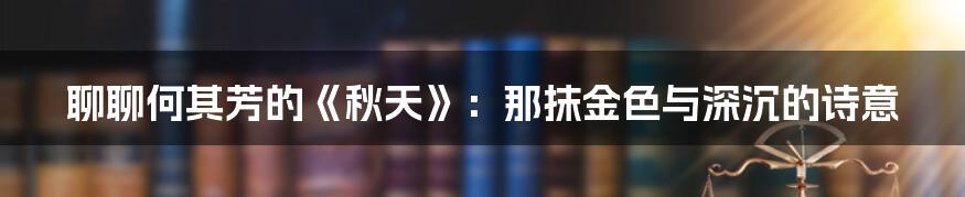 聊聊何其芳的《秋天》:那抹金色与深沉的诗意