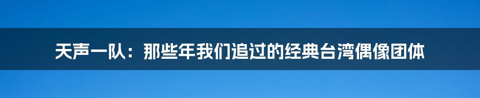 天声一队:那些年我们追过的经典台湾偶像团体