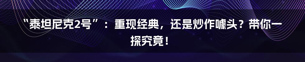 “泰坦尼克2号”：重现经典，还是炒作噱头？带你一探究竟！