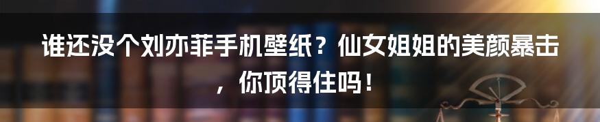 谁还没个刘亦菲手机壁纸?仙女姐姐的美颜暴击,你顶得住吗!