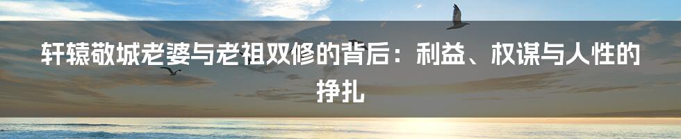 轩辕敬城老婆与老祖双修的背后:利益、权谋与人性的挣扎