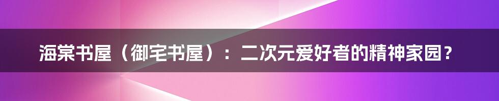 海棠书屋(御宅书屋):二次元爱好者的精神家园?