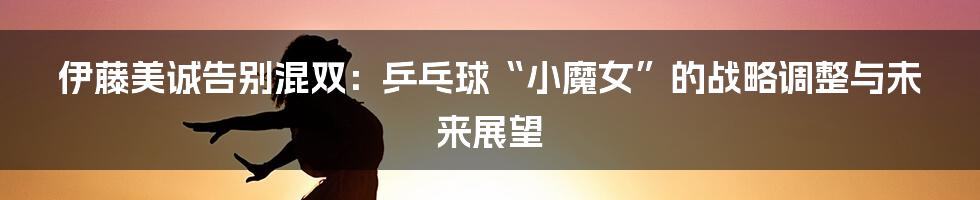 伊藤美诚告别混双：乒乓球“小魔女”的战略调整与未来展望