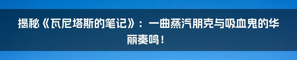 揭秘《瓦尼塔斯的笔记》:一曲蒸汽朋克与吸血鬼的华丽奏鸣!