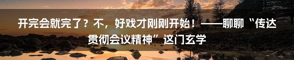开完会就完了？不，好戏才刚刚开始！——聊聊“传达贯彻会议精神”这门玄学