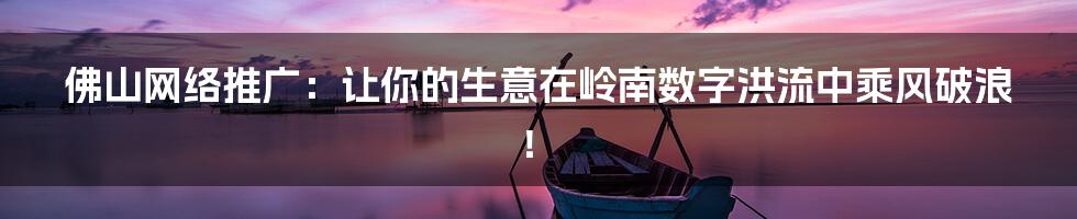 佛山网络推广：让你的生意在岭南数字洪流中乘风破浪！