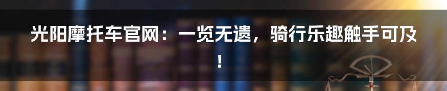 光阳摩托车官网:一览无遗,骑行乐趣触手可及!