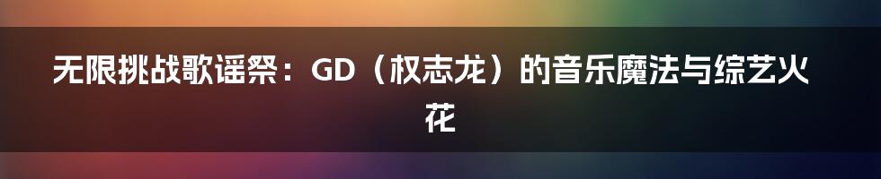 无限挑战歌谣祭:GD(权志龙)的音乐魔法与综艺火花