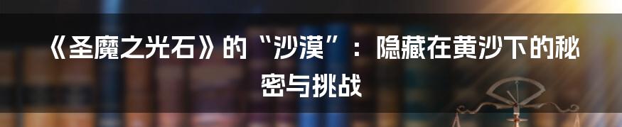 《圣魔之光石》的“沙漠”:隐藏在黄沙下的秘密与挑战