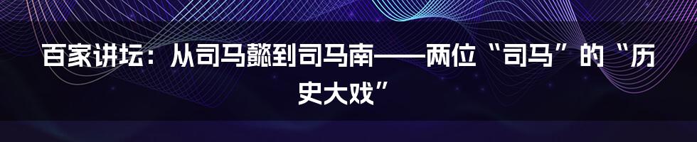 百家讲坛:从司马懿到司马南——两位“司马”的“历史大戏”