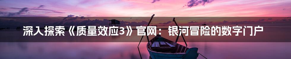 深入探索《质量效应3》官网:银河冒险的数字门户