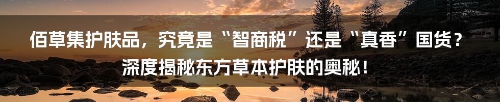 佰草集护肤品,究竟是“智商税”还是“真香”国货?深度揭秘东方草本护肤的奥秘!