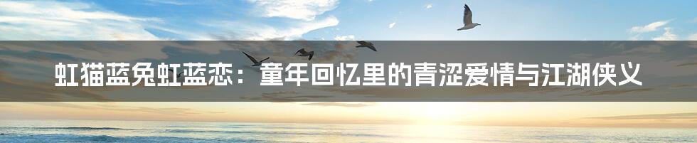虹猫蓝兔虹蓝恋：童年回忆里的青涩爱情与江湖侠义