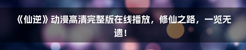 《仙逆》动漫高清完整版在线播放，修仙之路，一览无遗！