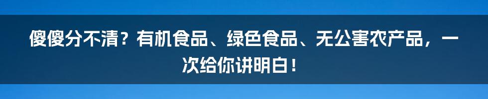 傻傻分不清?有机食品、绿色食品、无公害农产品,一次给你讲明白!
