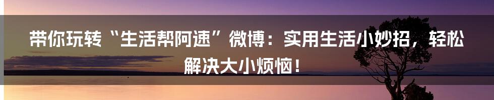 带你玩转“生活帮阿速”微博：实用生活小妙招，轻松解决大小烦恼！
