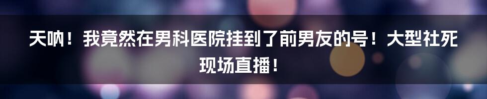 天呐!我竟然在男科医院挂到了前男友的号!大型社死现场直播!