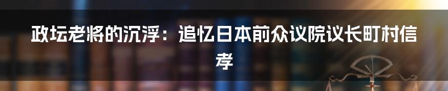 政坛老将的沉浮:追忆日本前众议院议长町村信孝