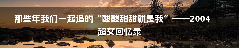 那些年我们一起追的“酸酸甜甜就是我”——2004超女回忆录