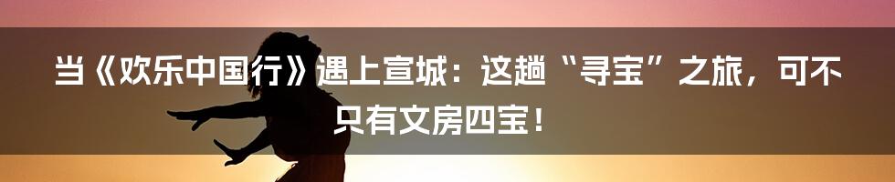 当《欢乐中国行》遇上宣城:这趟“寻宝”之旅,可不只有文房四宝!
