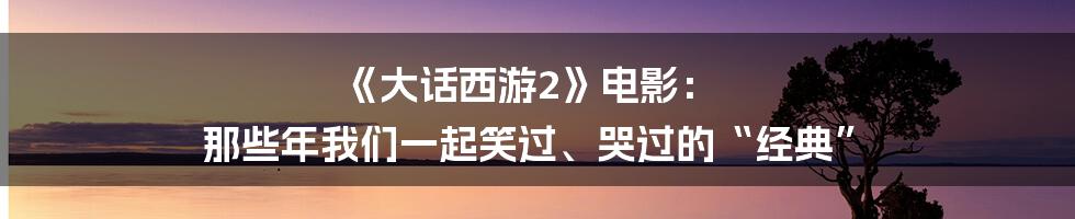 《大话西游2》电影： 那些年我们一起笑过、哭过的“经典”