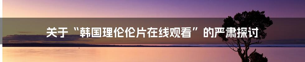关于“韩国理伦伦片在线观看”的严肃探讨