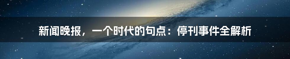 新闻晚报,一个时代的句点:停刊事件全解析