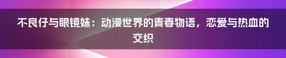 不良仔与眼镜妹：动漫世界的青春物语，恋爱与热血的交织