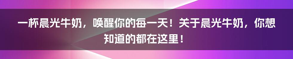 一杯晨光牛奶,唤醒你的每一天!关于晨光牛奶,你想知道的都在这里!