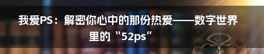 我爱PS：解密你心中的那份热爱——数字世界里的“52ps”