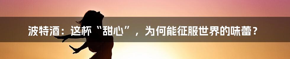 波特酒:这杯“甜心”,为何能征服世界的味蕾?