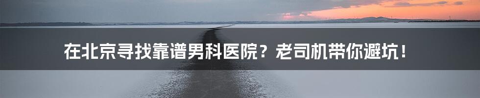 在北京寻找靠谱男科医院?老司机带你避坑!